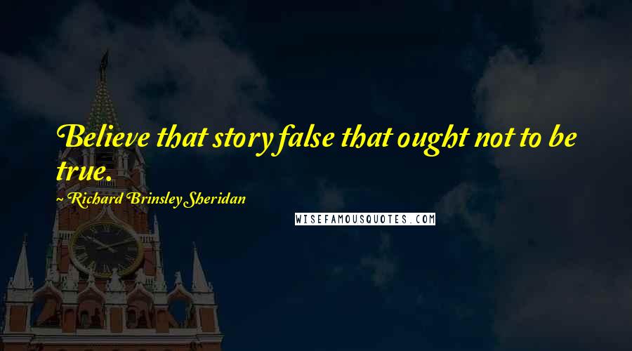 Richard Brinsley Sheridan Quotes: Believe that story false that ought not to be true.