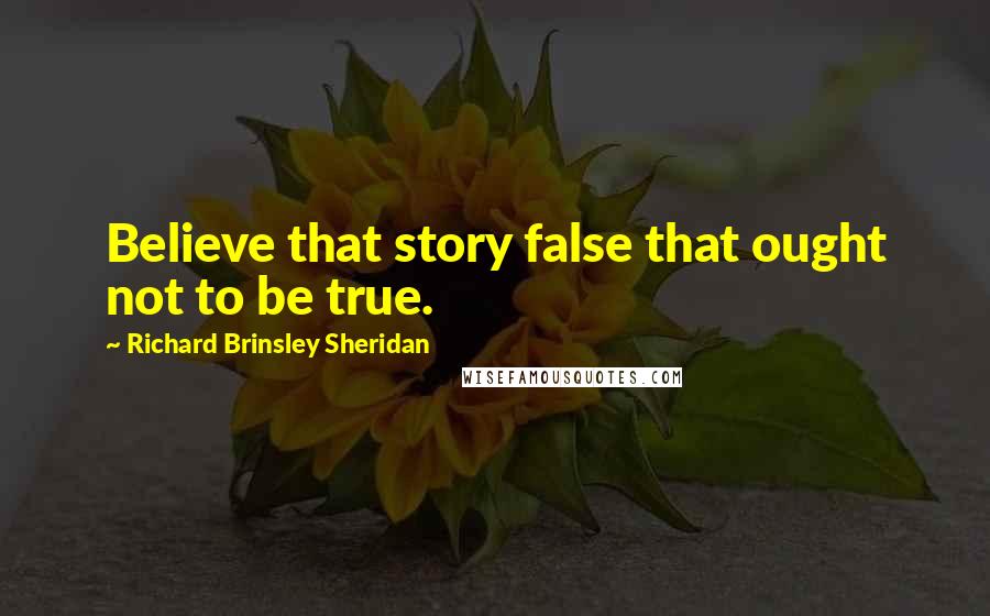 Richard Brinsley Sheridan Quotes: Believe that story false that ought not to be true.