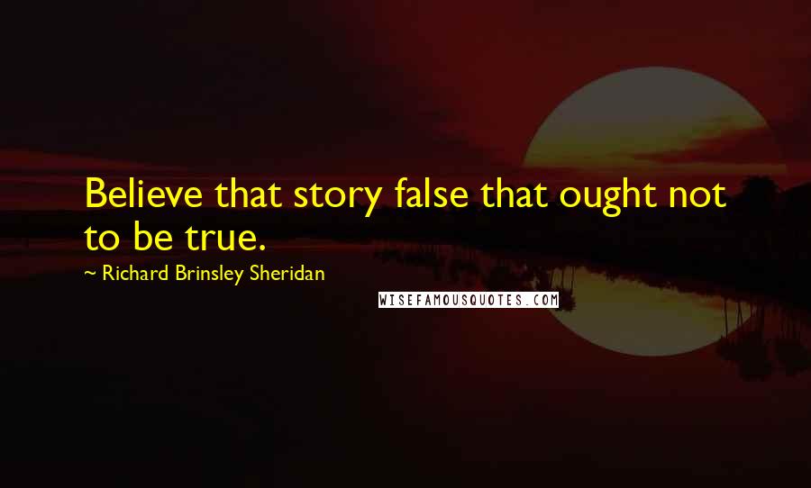 Richard Brinsley Sheridan Quotes: Believe that story false that ought not to be true.