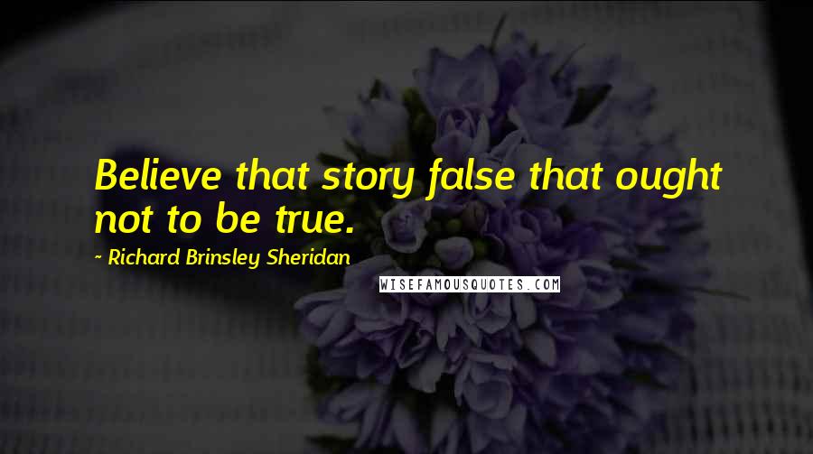 Richard Brinsley Sheridan Quotes: Believe that story false that ought not to be true.