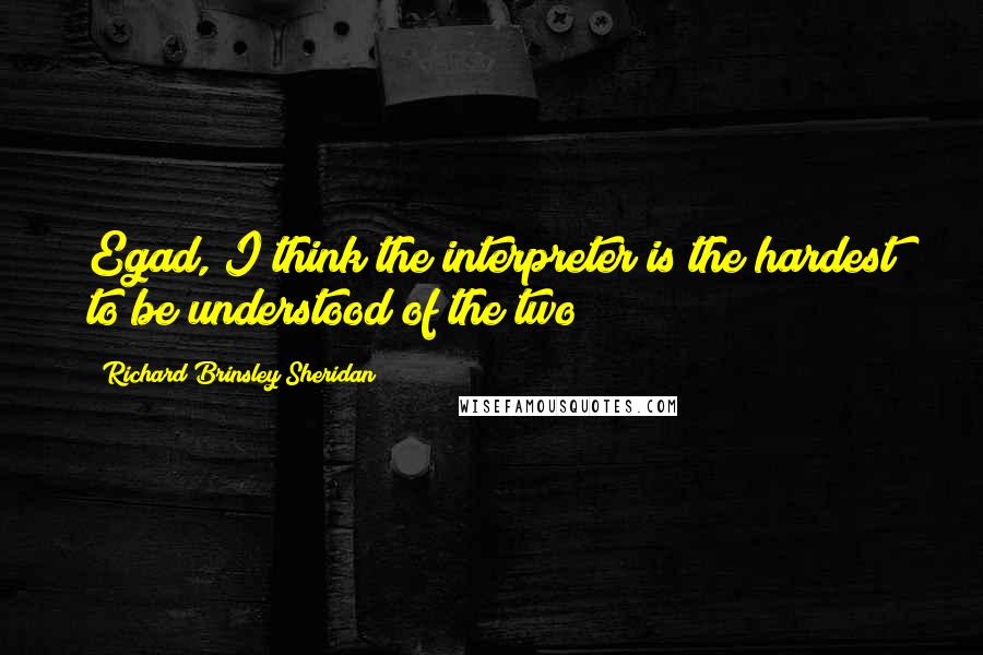 Richard Brinsley Sheridan Quotes: Egad, I think the interpreter is the hardest to be understood of the two!