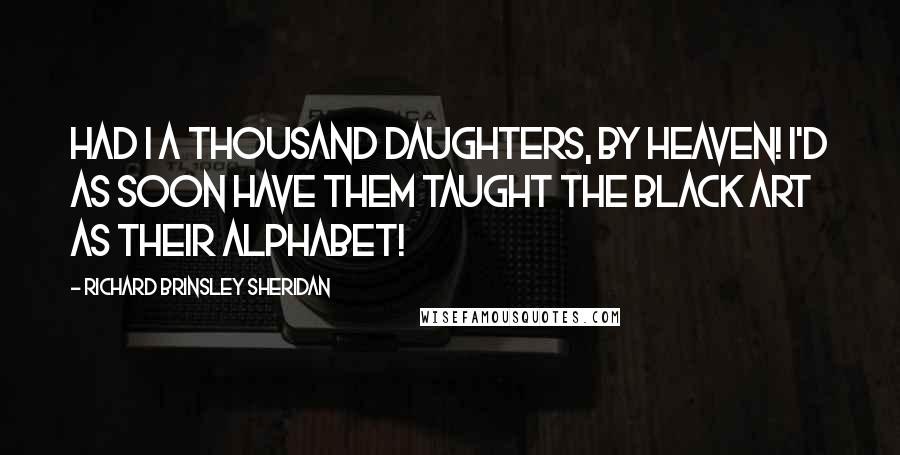 Richard Brinsley Sheridan Quotes: Had I a thousand daughters, by Heaven! I'd as soon have them taught the black art as their alphabet!