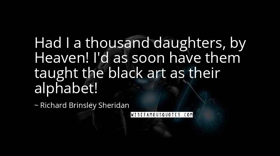 Richard Brinsley Sheridan Quotes: Had I a thousand daughters, by Heaven! I'd as soon have them taught the black art as their alphabet!