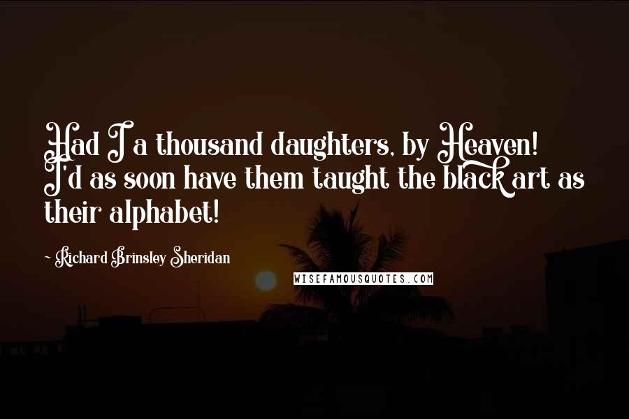 Richard Brinsley Sheridan Quotes: Had I a thousand daughters, by Heaven! I'd as soon have them taught the black art as their alphabet!