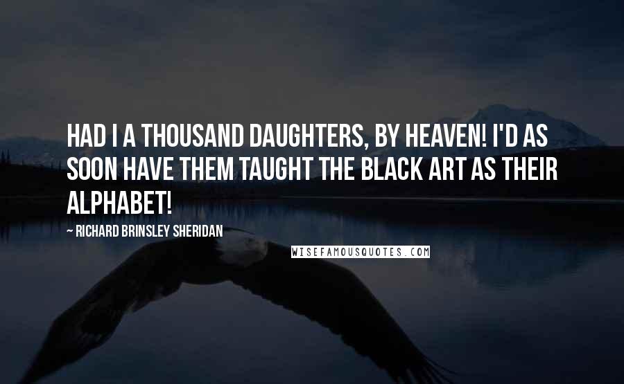 Richard Brinsley Sheridan Quotes: Had I a thousand daughters, by Heaven! I'd as soon have them taught the black art as their alphabet!