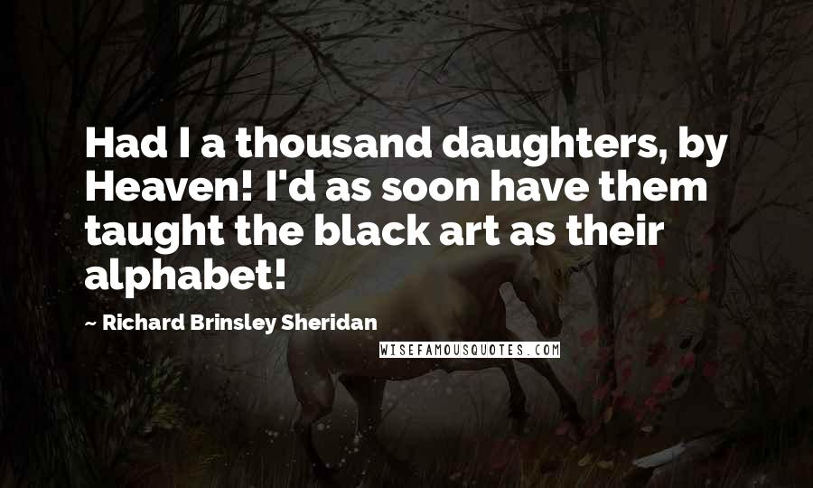 Richard Brinsley Sheridan Quotes: Had I a thousand daughters, by Heaven! I'd as soon have them taught the black art as their alphabet!