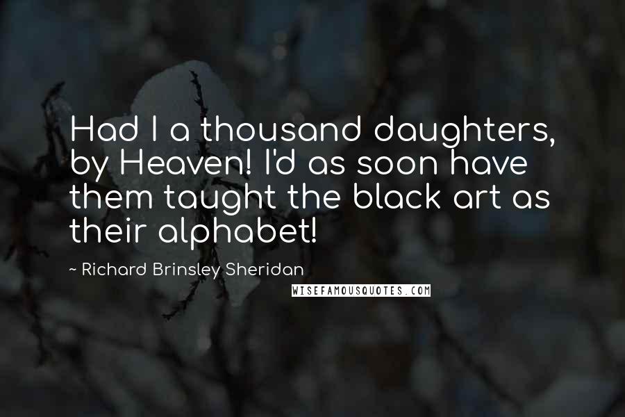 Richard Brinsley Sheridan Quotes: Had I a thousand daughters, by Heaven! I'd as soon have them taught the black art as their alphabet!