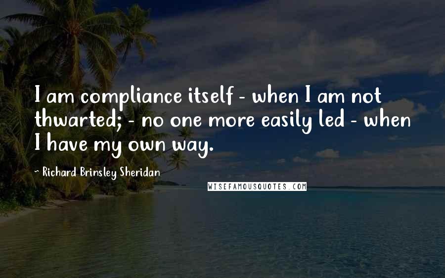 Richard Brinsley Sheridan Quotes: I am compliance itself - when I am not thwarted; - no one more easily led - when I have my own way.