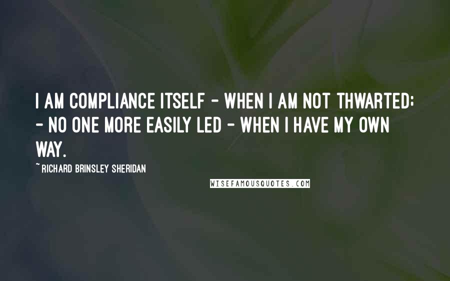 Richard Brinsley Sheridan Quotes: I am compliance itself - when I am not thwarted; - no one more easily led - when I have my own way.