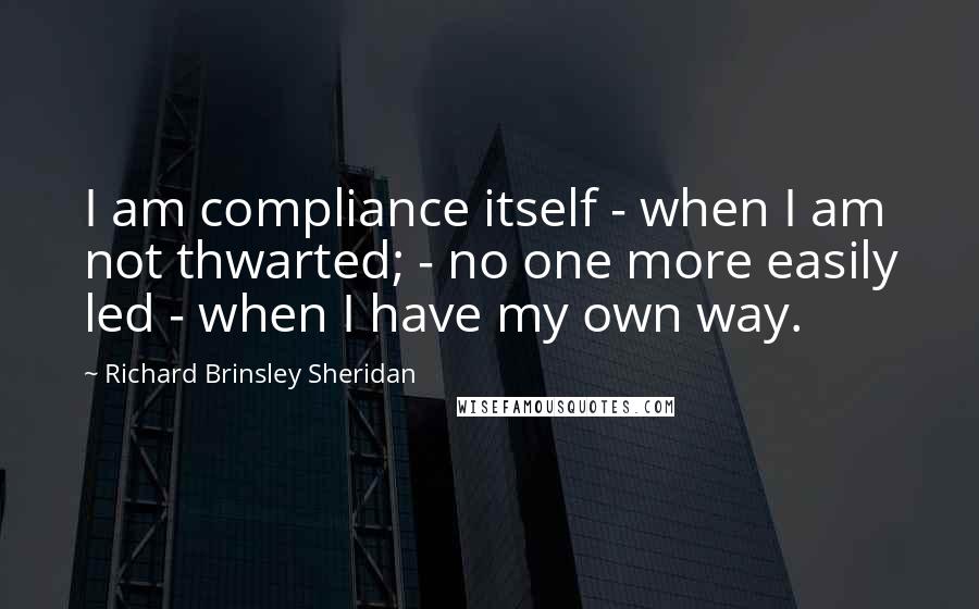 Richard Brinsley Sheridan Quotes: I am compliance itself - when I am not thwarted; - no one more easily led - when I have my own way.