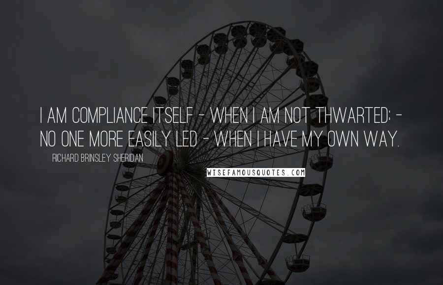 Richard Brinsley Sheridan Quotes: I am compliance itself - when I am not thwarted; - no one more easily led - when I have my own way.