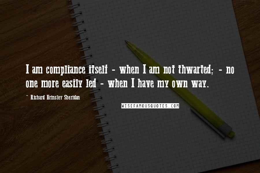 Richard Brinsley Sheridan Quotes: I am compliance itself - when I am not thwarted; - no one more easily led - when I have my own way.