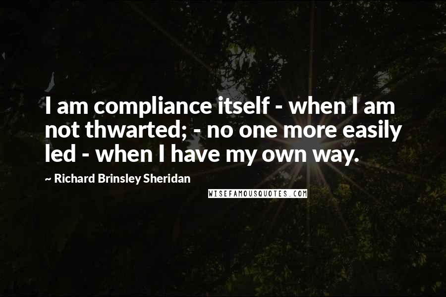 Richard Brinsley Sheridan Quotes: I am compliance itself - when I am not thwarted; - no one more easily led - when I have my own way.