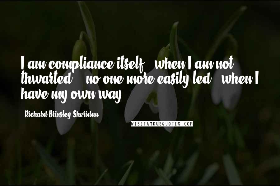 Richard Brinsley Sheridan Quotes: I am compliance itself - when I am not thwarted; - no one more easily led - when I have my own way.