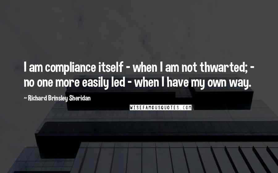 Richard Brinsley Sheridan Quotes: I am compliance itself - when I am not thwarted; - no one more easily led - when I have my own way.