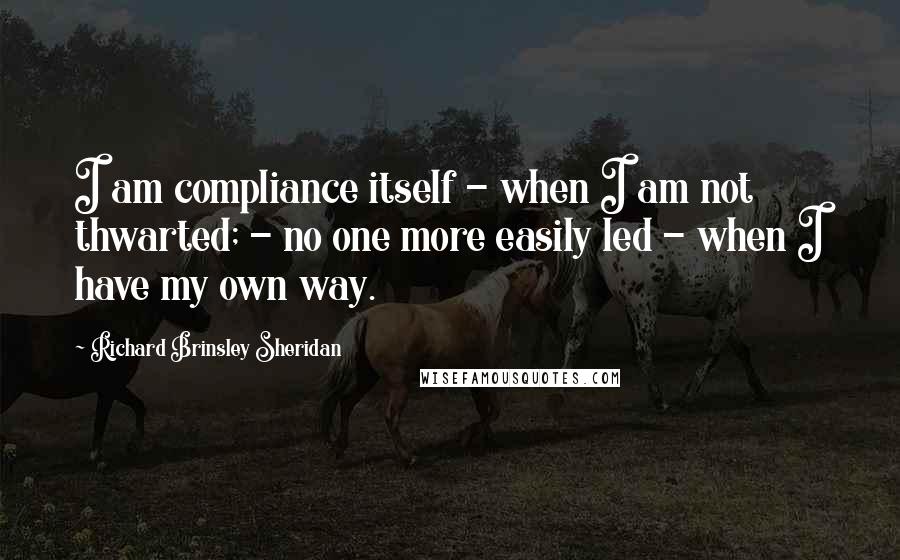 Richard Brinsley Sheridan Quotes: I am compliance itself - when I am not thwarted; - no one more easily led - when I have my own way.