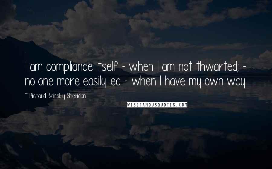 Richard Brinsley Sheridan Quotes: I am compliance itself - when I am not thwarted; - no one more easily led - when I have my own way.