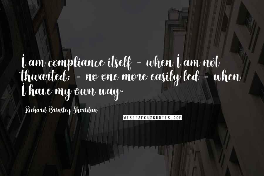 Richard Brinsley Sheridan Quotes: I am compliance itself - when I am not thwarted; - no one more easily led - when I have my own way.