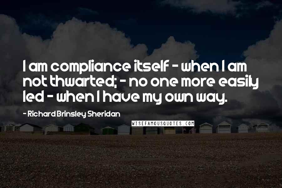 Richard Brinsley Sheridan Quotes: I am compliance itself - when I am not thwarted; - no one more easily led - when I have my own way.