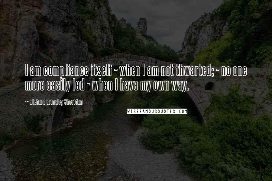 Richard Brinsley Sheridan Quotes: I am compliance itself - when I am not thwarted; - no one more easily led - when I have my own way.