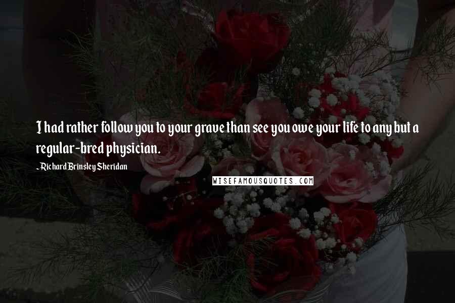 Richard Brinsley Sheridan Quotes: I had rather follow you to your grave than see you owe your life to any but a regular-bred physician.