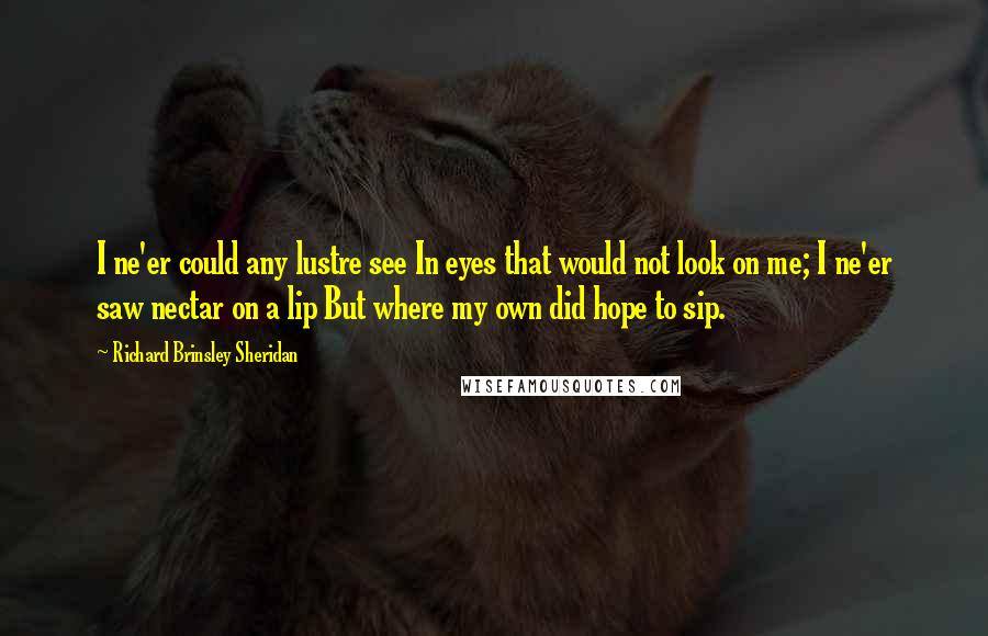 Richard Brinsley Sheridan Quotes: I ne'er could any lustre see In eyes that would not look on me; I ne'er saw nectar on a lip But where my own did hope to sip.