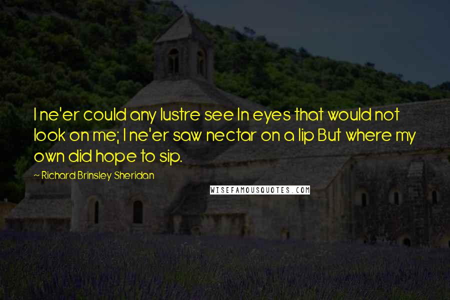 Richard Brinsley Sheridan Quotes: I ne'er could any lustre see In eyes that would not look on me; I ne'er saw nectar on a lip But where my own did hope to sip.