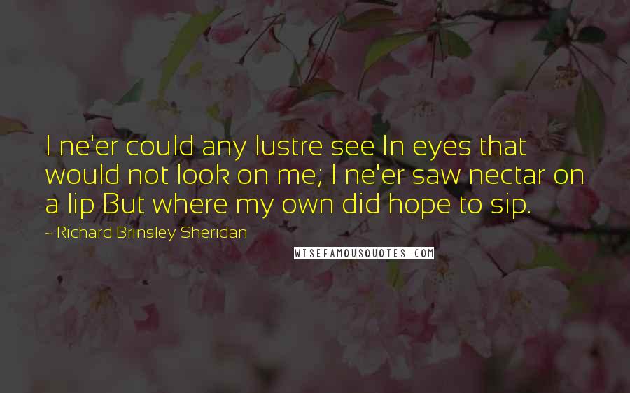 Richard Brinsley Sheridan Quotes: I ne'er could any lustre see In eyes that would not look on me; I ne'er saw nectar on a lip But where my own did hope to sip.