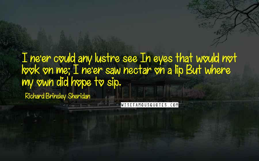 Richard Brinsley Sheridan Quotes: I ne'er could any lustre see In eyes that would not look on me; I ne'er saw nectar on a lip But where my own did hope to sip.