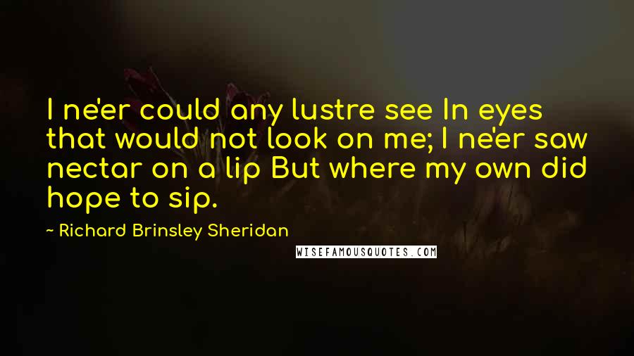 Richard Brinsley Sheridan Quotes: I ne'er could any lustre see In eyes that would not look on me; I ne'er saw nectar on a lip But where my own did hope to sip.