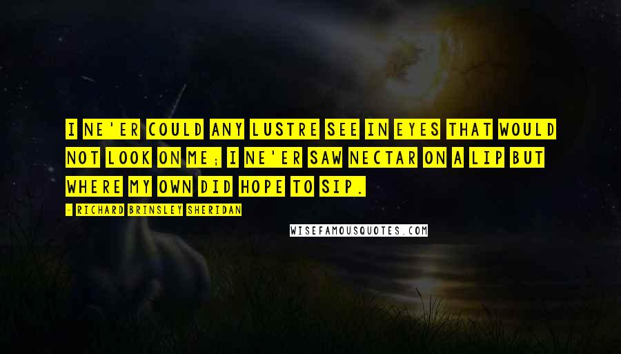 Richard Brinsley Sheridan Quotes: I ne'er could any lustre see In eyes that would not look on me; I ne'er saw nectar on a lip But where my own did hope to sip.