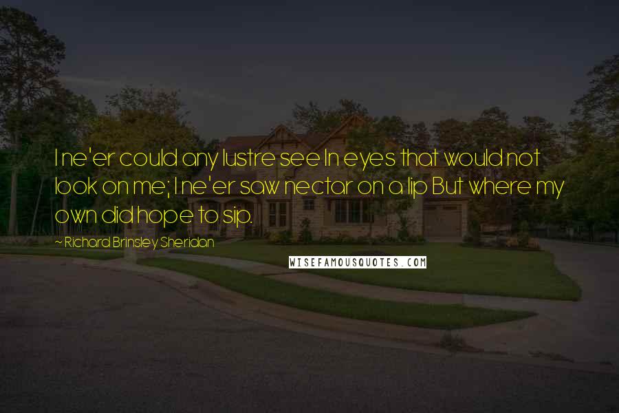 Richard Brinsley Sheridan Quotes: I ne'er could any lustre see In eyes that would not look on me; I ne'er saw nectar on a lip But where my own did hope to sip.