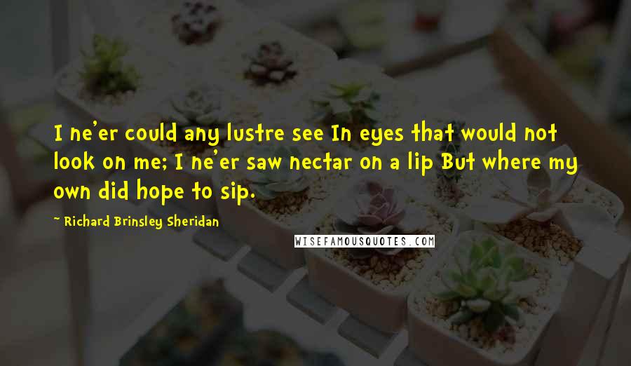 Richard Brinsley Sheridan Quotes: I ne'er could any lustre see In eyes that would not look on me; I ne'er saw nectar on a lip But where my own did hope to sip.