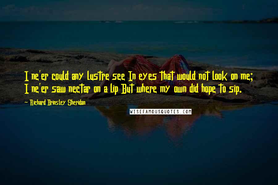 Richard Brinsley Sheridan Quotes: I ne'er could any lustre see In eyes that would not look on me; I ne'er saw nectar on a lip But where my own did hope to sip.