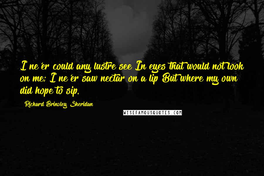 Richard Brinsley Sheridan Quotes: I ne'er could any lustre see In eyes that would not look on me; I ne'er saw nectar on a lip But where my own did hope to sip.