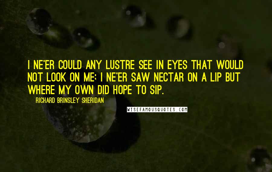 Richard Brinsley Sheridan Quotes: I ne'er could any lustre see In eyes that would not look on me; I ne'er saw nectar on a lip But where my own did hope to sip.