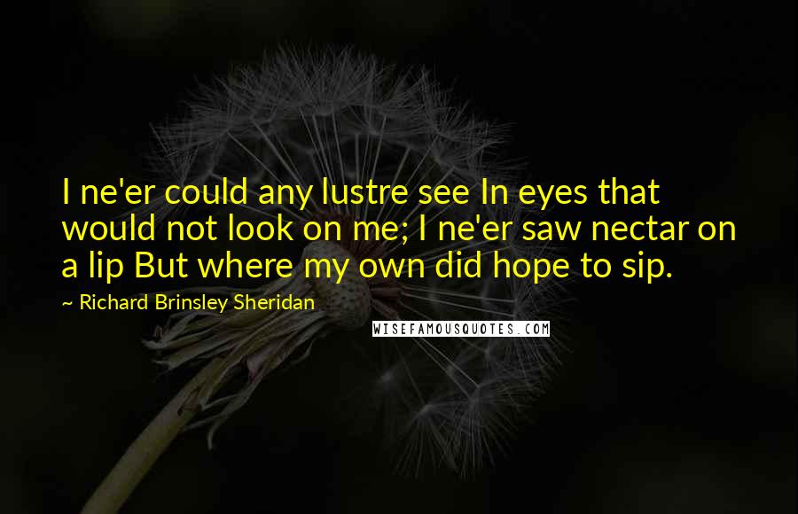 Richard Brinsley Sheridan Quotes: I ne'er could any lustre see In eyes that would not look on me; I ne'er saw nectar on a lip But where my own did hope to sip.