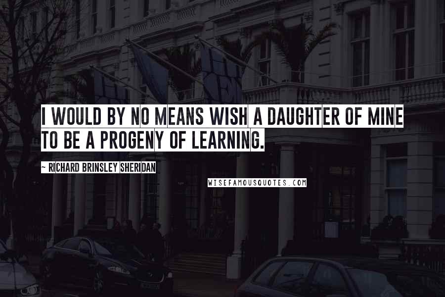 Richard Brinsley Sheridan Quotes: I would by no means wish a daughter of mine to be a progeny of learning.