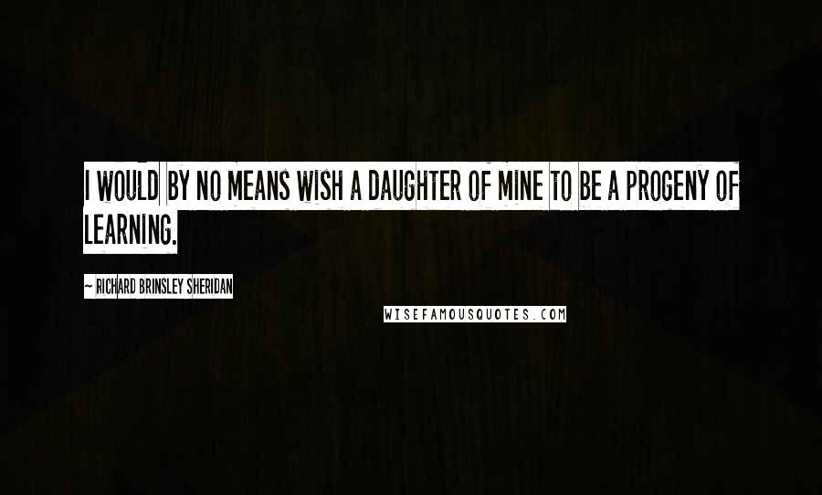 Richard Brinsley Sheridan Quotes: I would by no means wish a daughter of mine to be a progeny of learning.