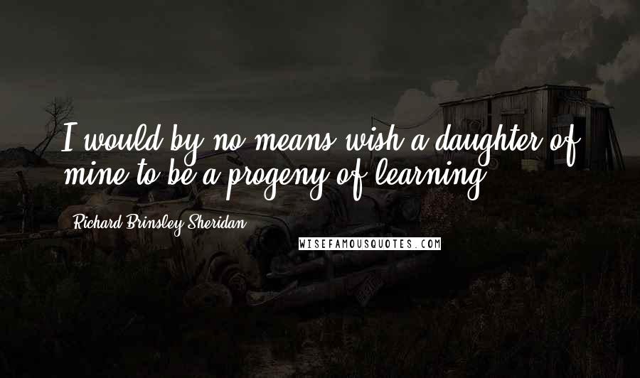 Richard Brinsley Sheridan Quotes: I would by no means wish a daughter of mine to be a progeny of learning.