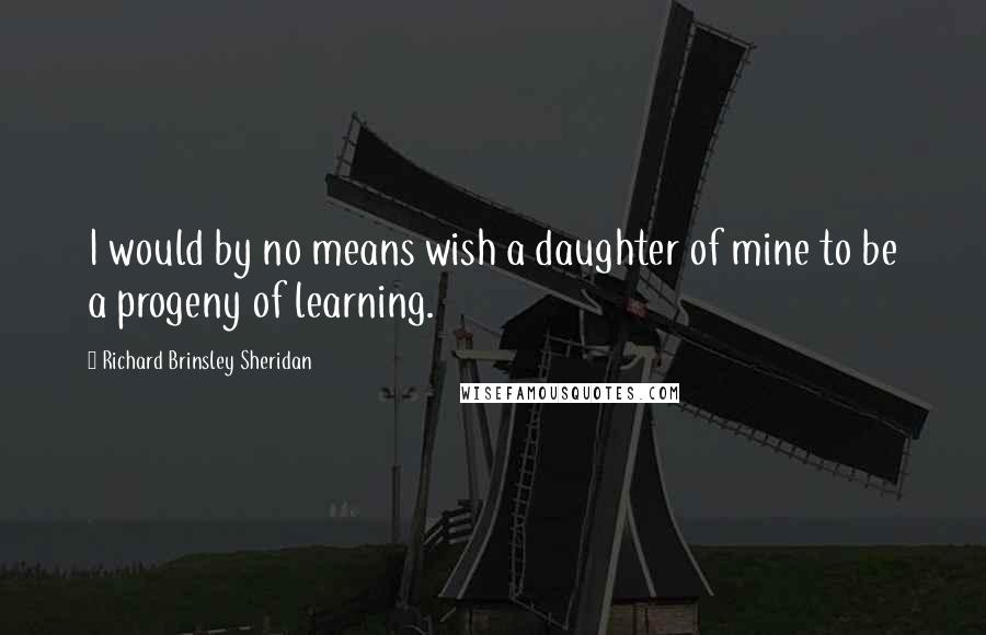 Richard Brinsley Sheridan Quotes: I would by no means wish a daughter of mine to be a progeny of learning.