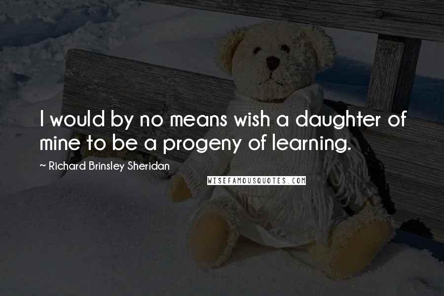 Richard Brinsley Sheridan Quotes: I would by no means wish a daughter of mine to be a progeny of learning.