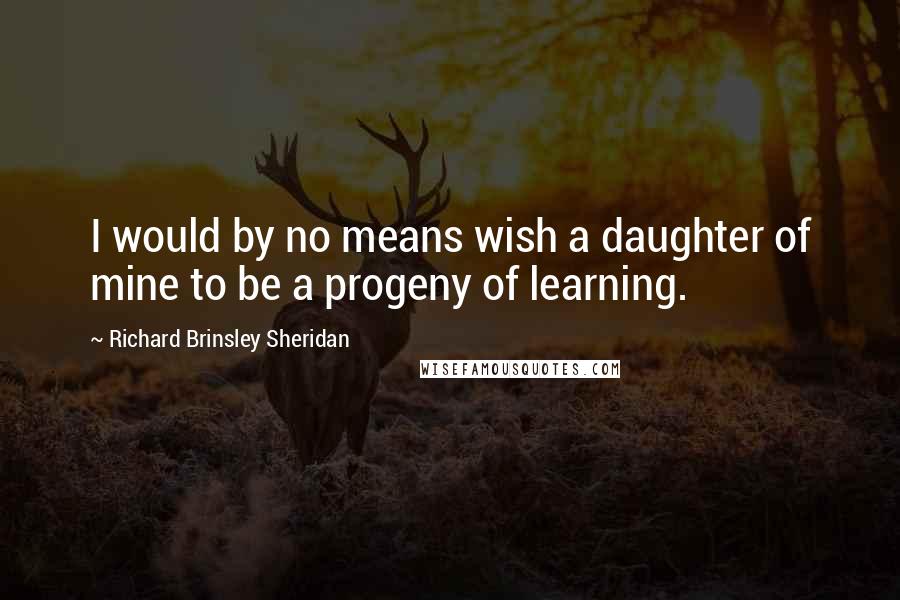 Richard Brinsley Sheridan Quotes: I would by no means wish a daughter of mine to be a progeny of learning.