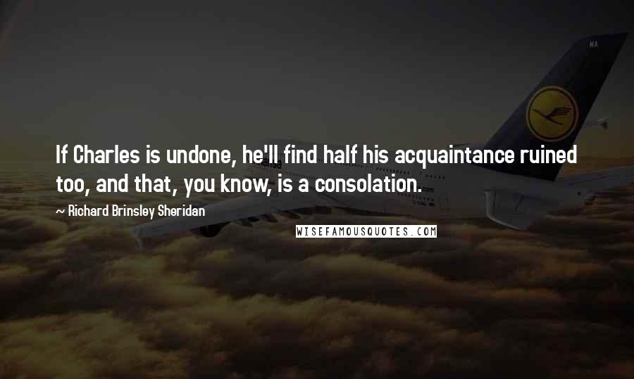 Richard Brinsley Sheridan Quotes: If Charles is undone, he'll find half his acquaintance ruined too, and that, you know, is a consolation.