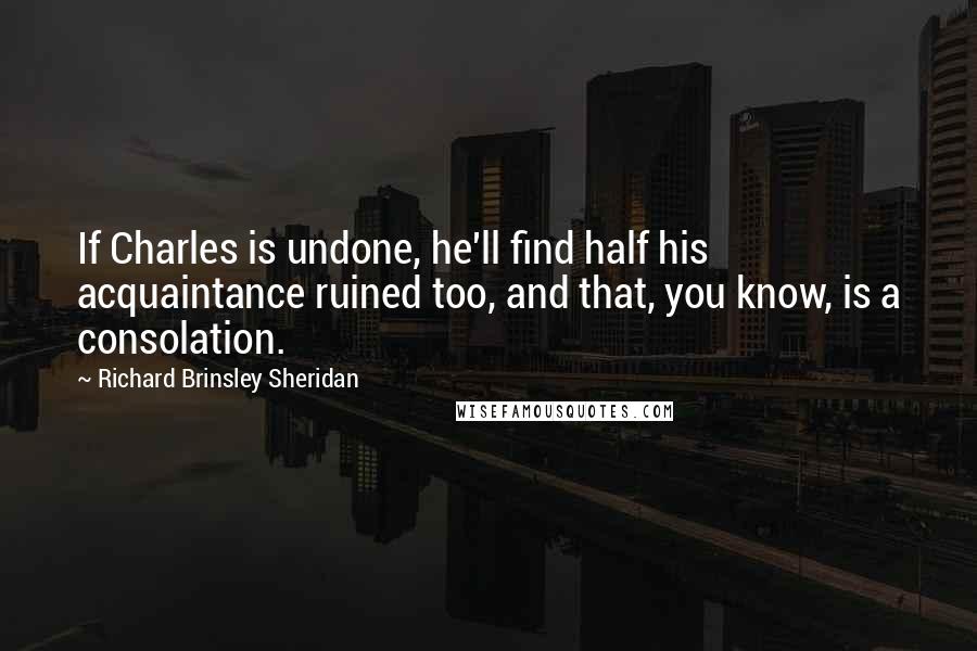 Richard Brinsley Sheridan Quotes: If Charles is undone, he'll find half his acquaintance ruined too, and that, you know, is a consolation.