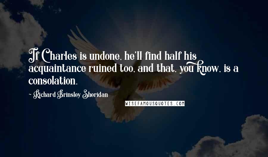 Richard Brinsley Sheridan Quotes: If Charles is undone, he'll find half his acquaintance ruined too, and that, you know, is a consolation.