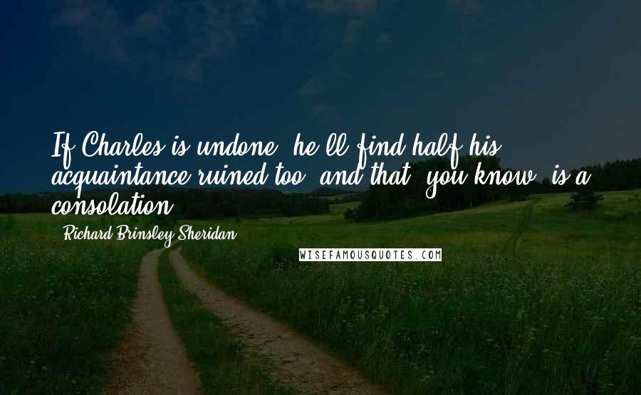 Richard Brinsley Sheridan Quotes: If Charles is undone, he'll find half his acquaintance ruined too, and that, you know, is a consolation.