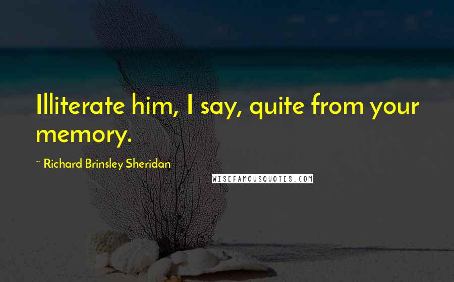 Richard Brinsley Sheridan Quotes: Illiterate him, I say, quite from your memory.