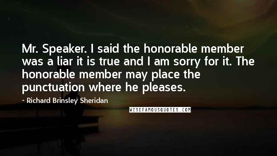 Richard Brinsley Sheridan Quotes: Mr. Speaker. I said the honorable member was a liar it is true and I am sorry for it. The honorable member may place the punctuation where he pleases.