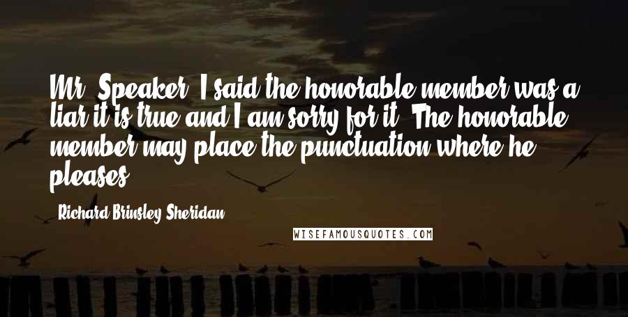 Richard Brinsley Sheridan Quotes: Mr. Speaker. I said the honorable member was a liar it is true and I am sorry for it. The honorable member may place the punctuation where he pleases.